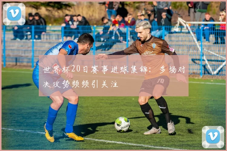 世界杯20日赛事进球集锦：多场对决攻势频频引关注