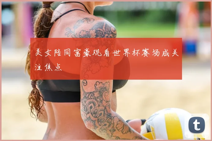 美女陪同富豪观看世界杯赛场成关注焦点