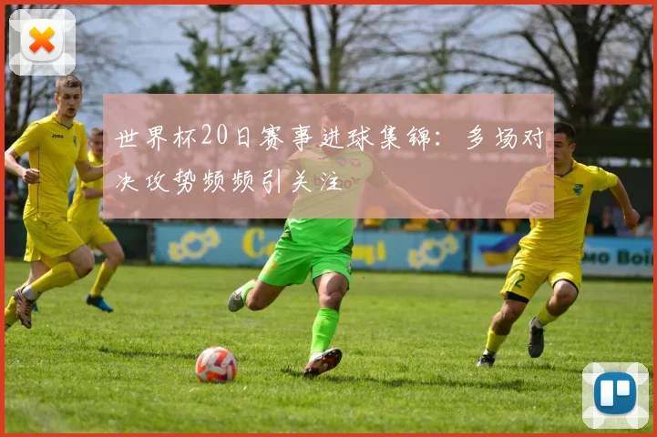 世界杯20日赛事进球集锦：多场对决攻势频频引关注
