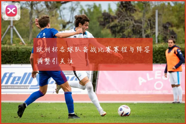 欧洲杯各球队备战比赛赛程与阵容调整引关注