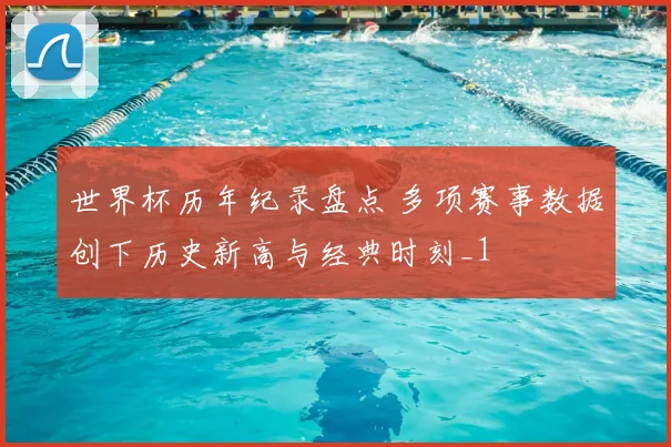 世界杯历年纪录盘点 多项赛事数据创下历史新高与经典时刻_1