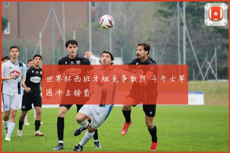 世界杯西班牙组竞争激烈 斗牛士军团冲击榜首
