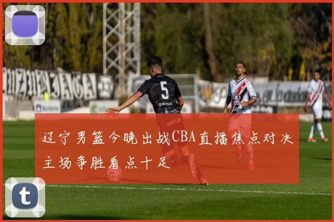 辽宁男篮今晚出战CBA直播焦点对决主场争胜看点十足